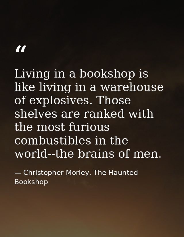 Living in a bookshop is like living in a warehouse of explosives. Those shelves are ranked with the most furious combust — Christopher Morley, The Haunted Bookshop