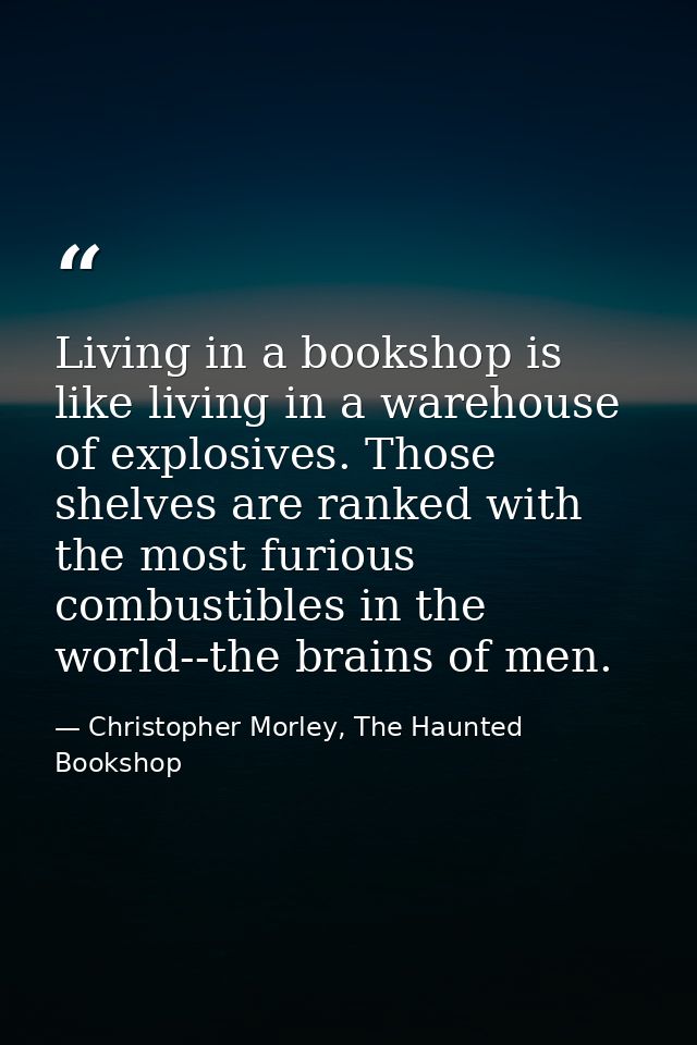 Living in a bookshop is like living in a warehouse of explosives. Those shelves are ranked with the most furious combust — Christopher Morley, The Haunted Bookshop