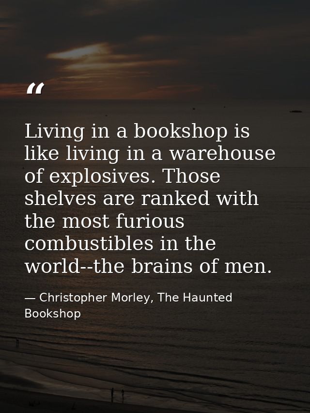 Living in a bookshop is like living in a warehouse of explosives. Those shelves are ranked with the most furious combust — Christopher Morley, The Haunted Bookshop