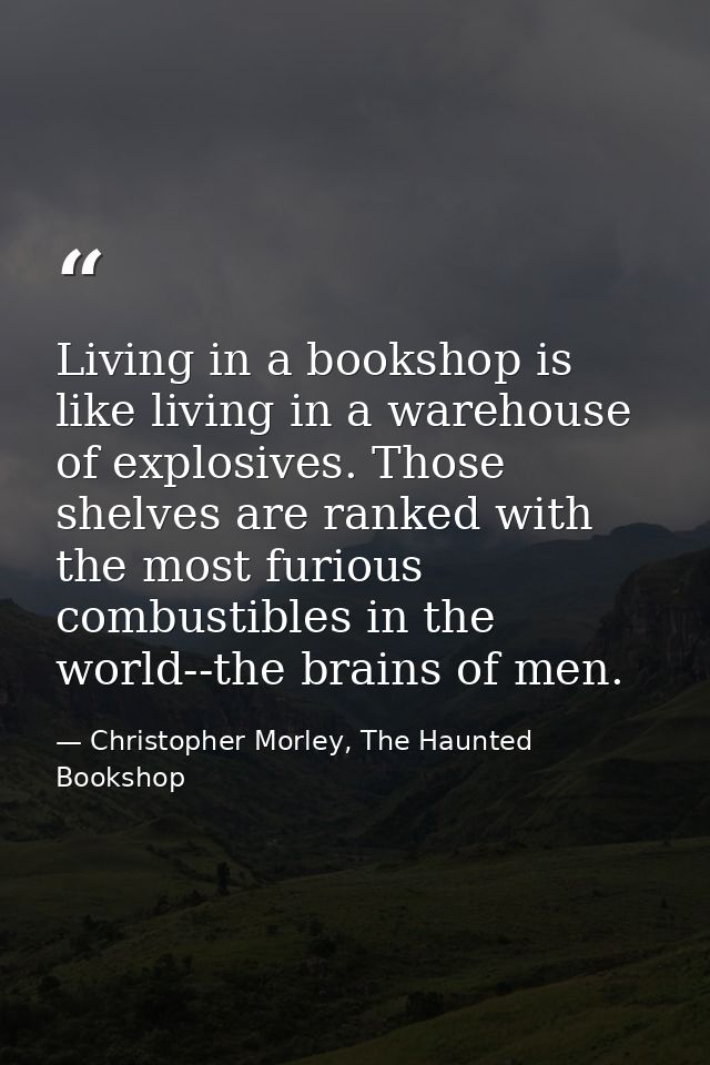 Living in a bookshop is like living in a warehouse of explosives. Those shelves are ranked with the most furious combust — Christopher Morley, The Haunted Bookshop
