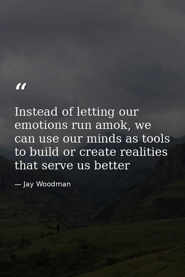 Instead of letting our emotions run amok, we can use our minds as tools to build or create realities that serve us bette — Jay Woodman
