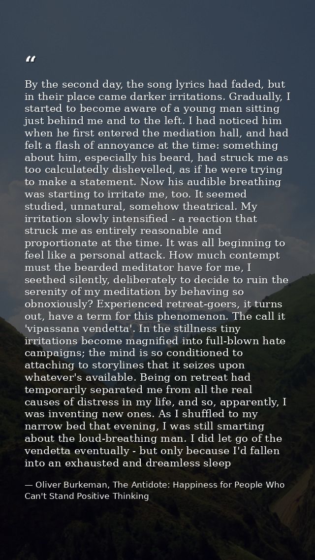 By the second day, the song lyrics had faded, but in their place came darker irritations. Gradually, I started to become — Oliver Burkeman, The Antidote: Happiness for People Who Can't Stand Positive Thinking