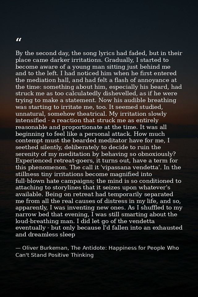 By the second day, the song lyrics had faded, but in their place came darker irritations. Gradually, I started to become — Oliver Burkeman, The Antidote: Happiness for People Who Can't Stand Positive Thinking