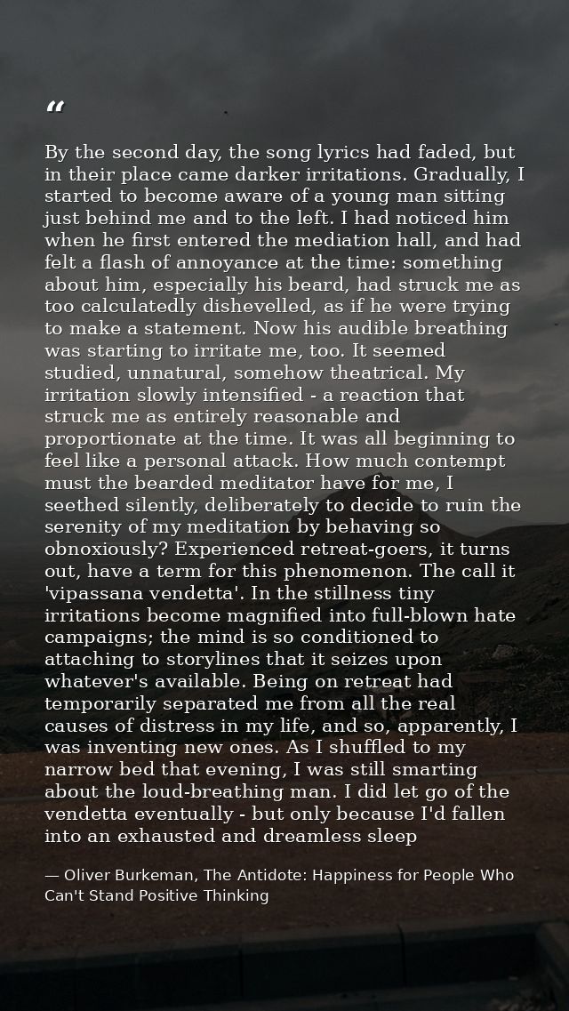 By the second day, the song lyrics had faded, but in their place came darker irritations. Gradually, I started to become — Oliver Burkeman, The Antidote: Happiness for People Who Can't Stand Positive Thinking