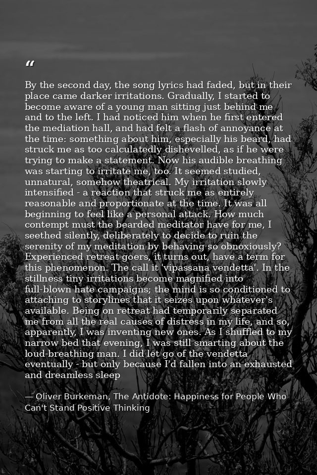 By the second day, the song lyrics had faded, but in their place came darker irritations. Gradually, I started to become — Oliver Burkeman, The Antidote: Happiness for People Who Can't Stand Positive Thinking