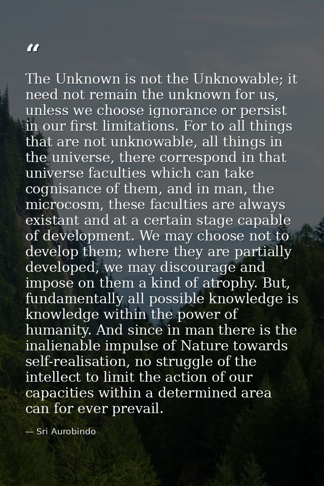 The Unknown is not the Unknowable; it need not remain the unknown for us, unless we choose ignorance or persist in our f — Sri Aurobindo