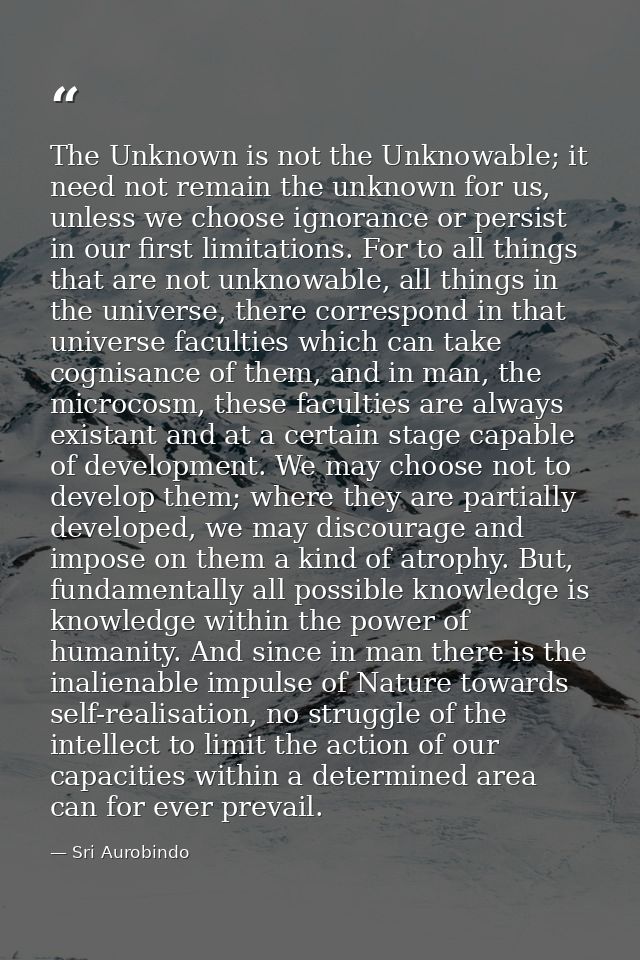The Unknown is not the Unknowable; it need not remain the unknown for us, unless we choose ignorance or persist in our f — Sri Aurobindo