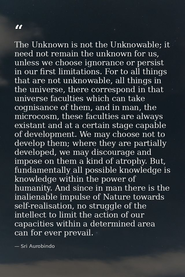 The Unknown is not the Unknowable; it need not remain the unknown for us, unless we choose ignorance or persist in our f — Sri Aurobindo