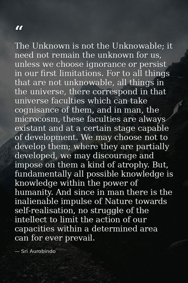 The Unknown is not the Unknowable; it need not remain the unknown for us, unless we choose ignorance or persist in our f — Sri Aurobindo