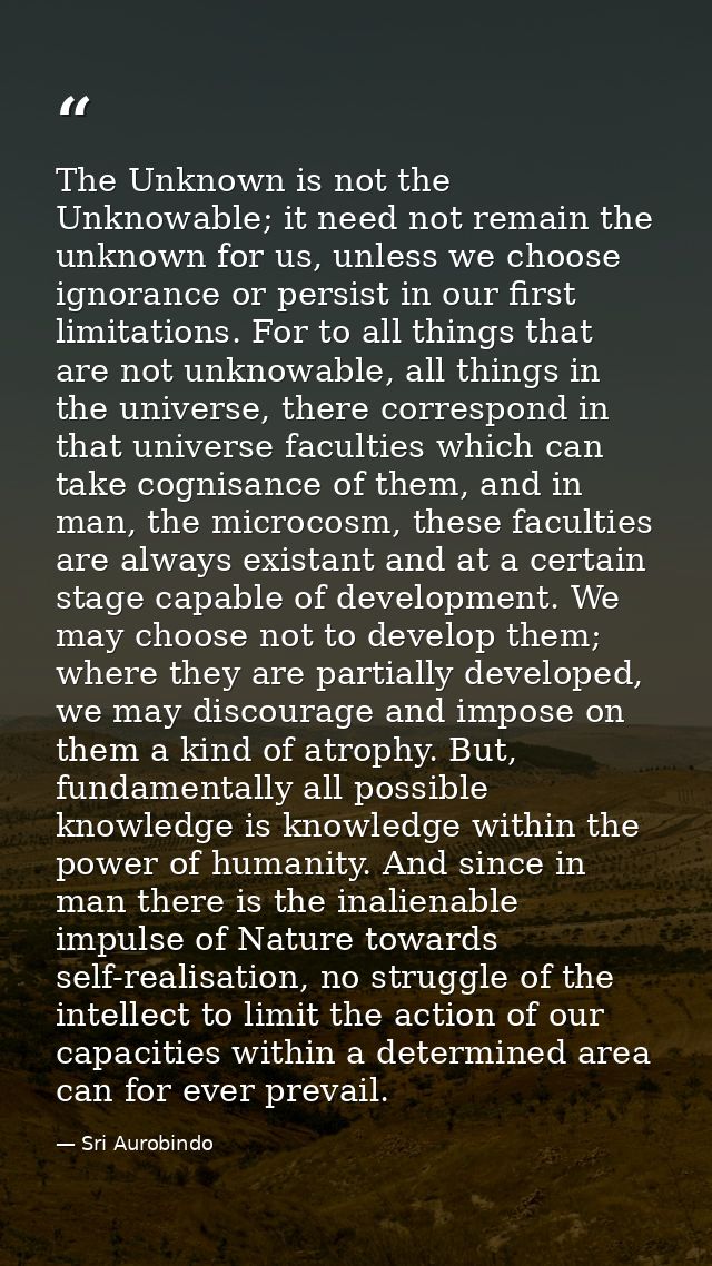 The Unknown is not the Unknowable; it need not remain the unknown for us, unless we choose ignorance or persist in our f — Sri Aurobindo