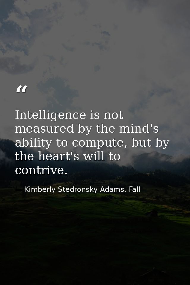Intelligence is not measured by the mind's ability to compute, but by the heart's will to contrive. — Kimberly Stedronsky Adams, Fall