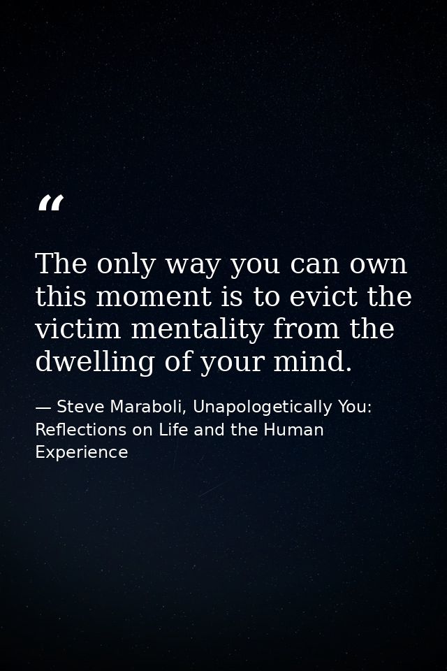 The only way you can own this moment is to evict the victim mentality from the dwelling of your mind. — Steve Maraboli, Unapologetically You: Reflections on Life and the Human Experience