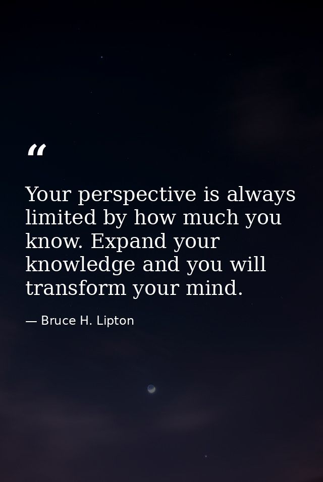 Your perspective is always limited by how much you know. Expand your knowledge and you will transform your mind. — Bruce H. Lipton