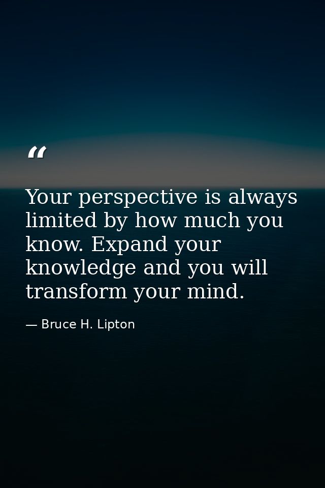 Your perspective is always limited by how much you know. Expand your knowledge and you will transform your mind. — Bruce H. Lipton
