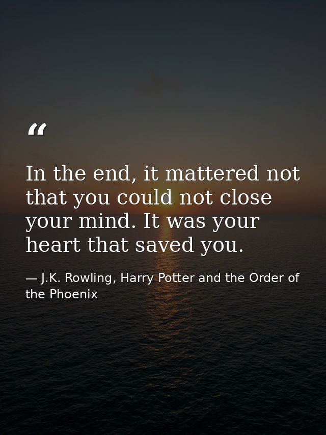 In the end, it mattered not that you could not close your mind. It was your heart that saved you. — J.K. Rowling, Harry Potter and the Order of the Phoenix