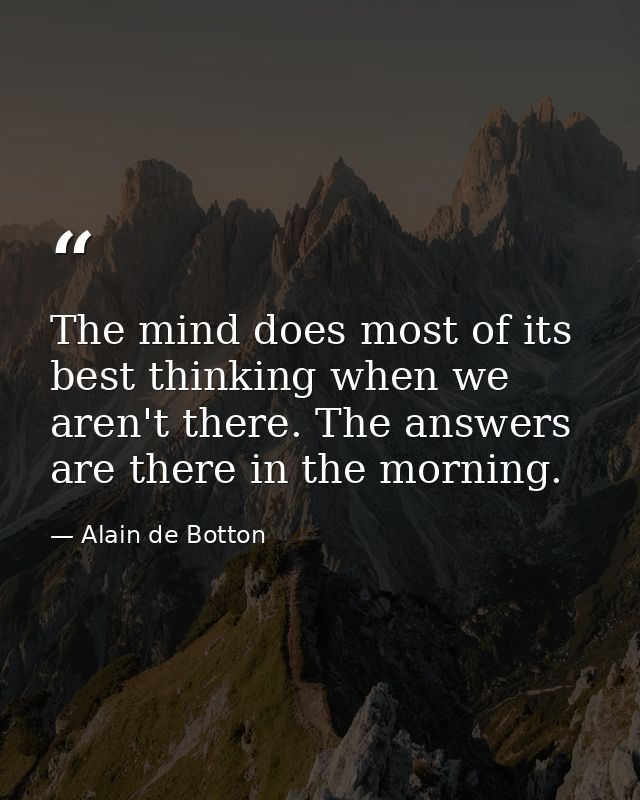 The mind does most of its best thinking when we aren't there. The answers are there in the morning. — Alain de Botton