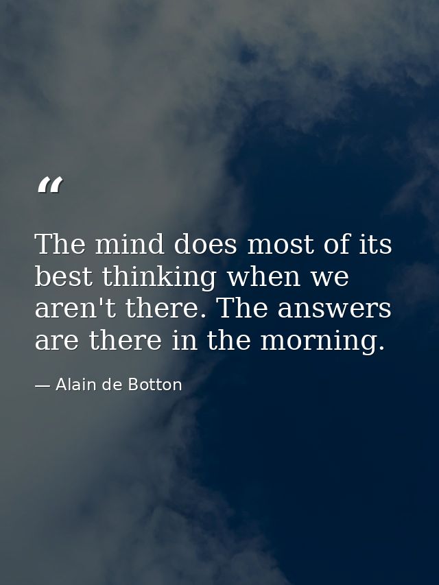 The mind does most of its best thinking when we aren't there. The answers are there in the morning. — Alain de Botton