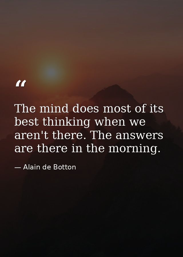 The mind does most of its best thinking when we aren't there. The answers are there in the morning. — Alain de Botton