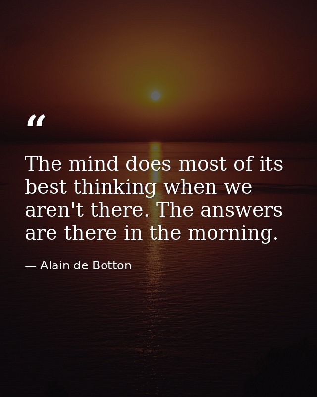 The mind does most of its best thinking when we aren't there. The answers are there in the morning. — Alain de Botton