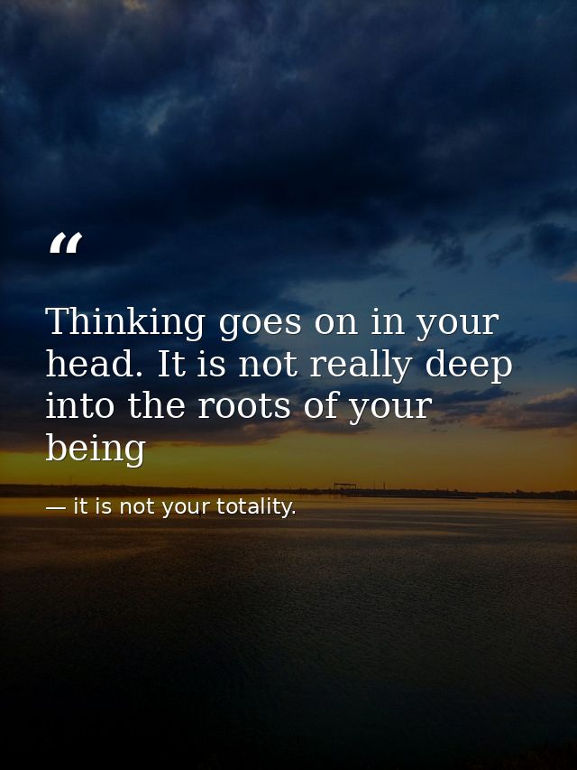 Thinking goes on in your head. It is not really deep into the roots of your being — it is not your totality.