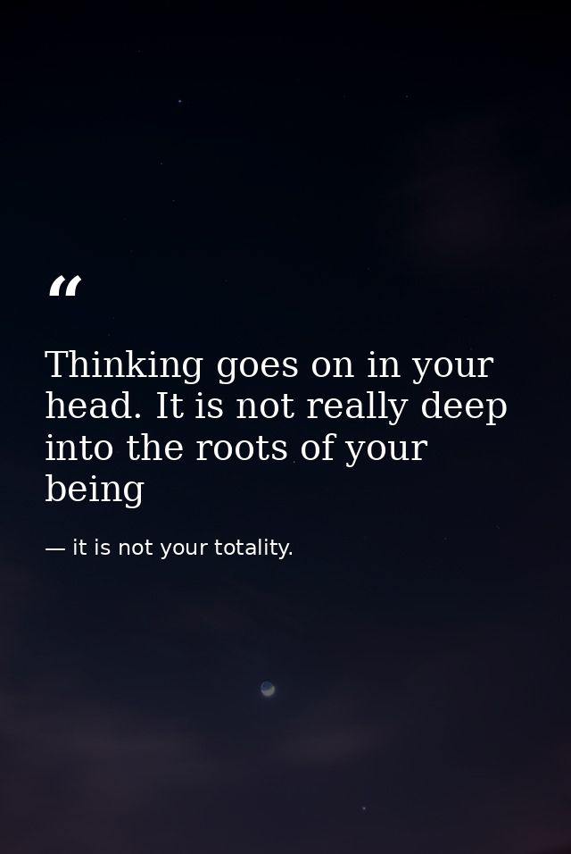 Thinking goes on in your head. It is not really deep into the roots of your being — it is not your totality.
