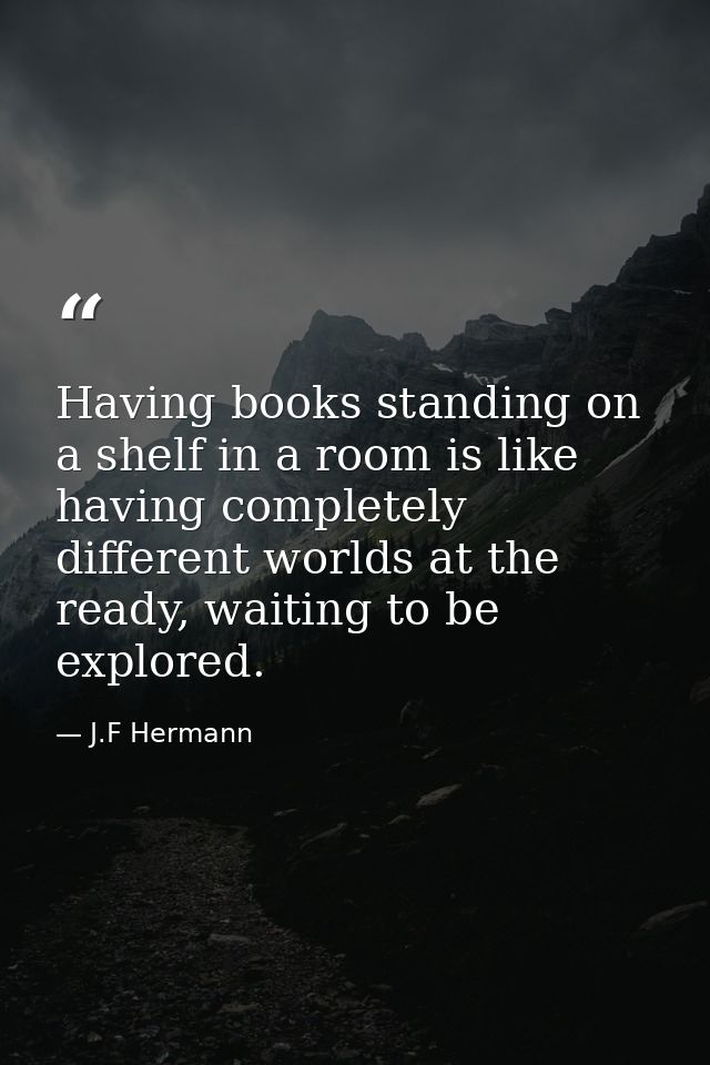 Having books standing on a shelf in a room is like having completely different worlds at the ready, waiting to be explor — J.F Hermann