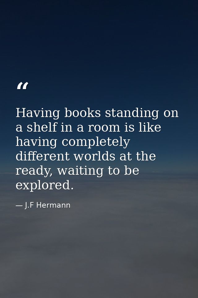 Having books standing on a shelf in a room is like having completely different worlds at the ready, waiting to be explor — J.F Hermann