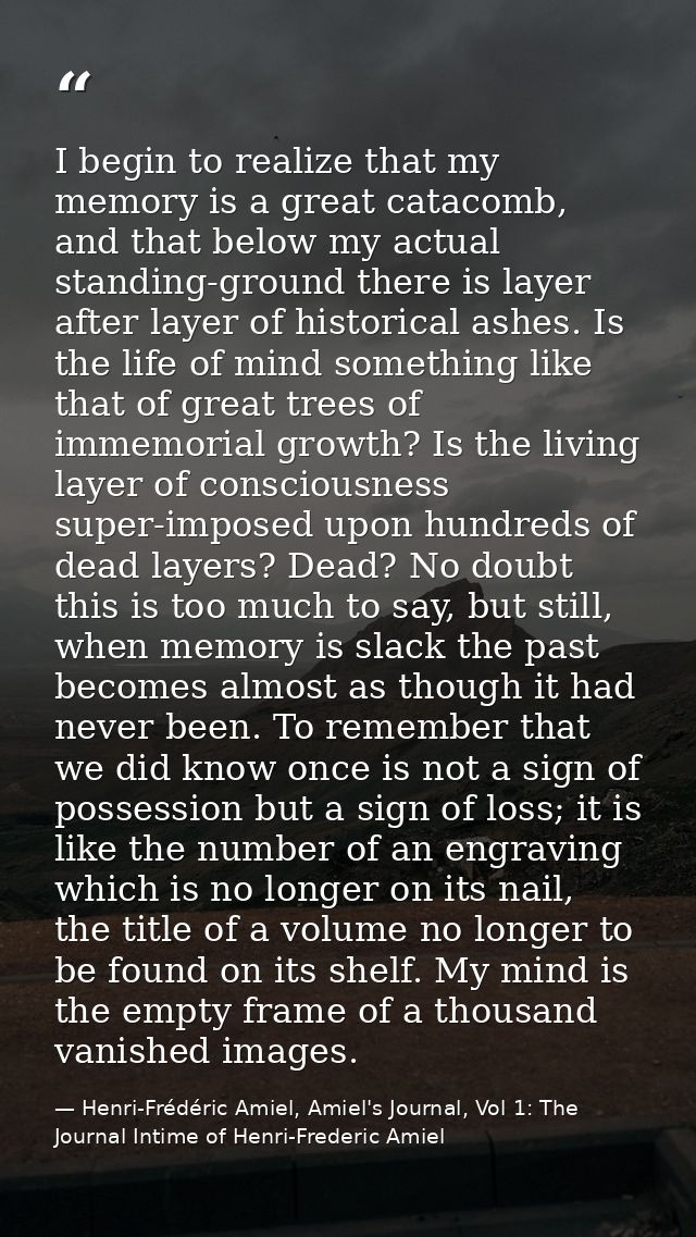 I begin to realize that my memory is a great catacomb, and that below my actual standing-ground there is layer after lay — Henri-Frédéric Amiel, Amiel's Journal, Vol 1: The Journal Intime of Henri-Frederic Amiel