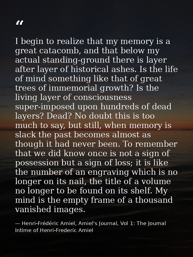 I begin to realize that my memory is a great catacomb, and that below my actual standing-ground there is layer after lay — Henri-Frédéric Amiel, Amiel's Journal, Vol 1: The Journal Intime of Henri-Frederic Amiel