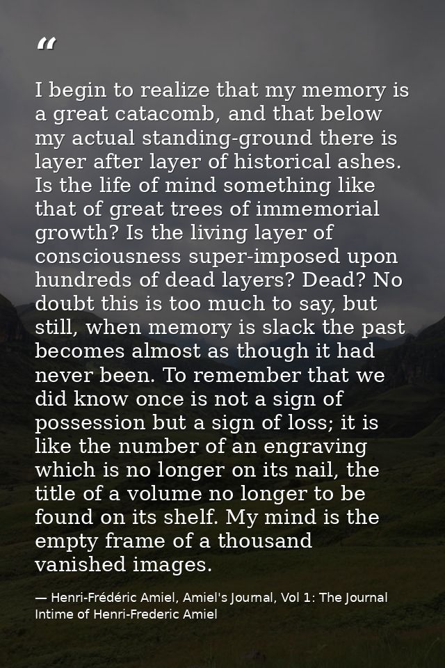 I begin to realize that my memory is a great catacomb, and that below my actual standing-ground there is layer after lay — Henri-Frédéric Amiel, Amiel's Journal, Vol 1: The Journal Intime of Henri-Frederic Amiel