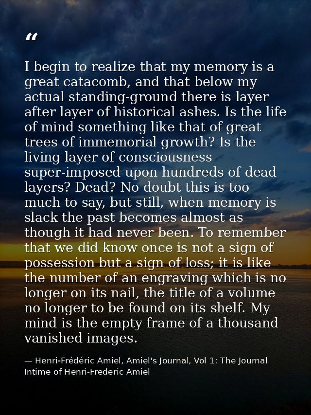 I begin to realize that my memory is a great catacomb, and that below my actual standing-ground there is layer after lay — Henri-Frédéric Amiel, Amiel's Journal, Vol 1: The Journal Intime of Henri-Frederic Amiel