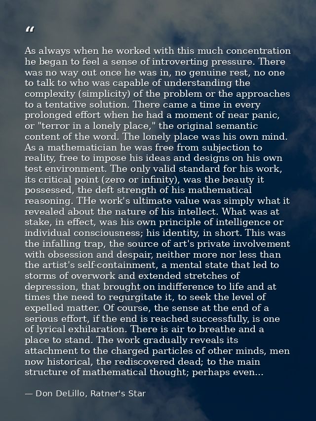 As always when he worked with this much concentration he began to feel a sense of introverting pressure. There was no wa — Don DeLillo, Ratner's Star