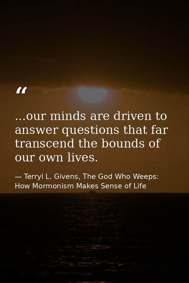 ...our minds are driven to answer questions that far transcend the bounds of our own lives. — Terryl L. Givens, The God Who Weeps: How Mormonism Makes Sense of Life