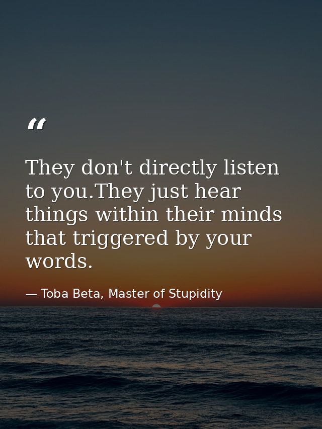They don't directly listen to you.They just hear things within their minds that triggered by your words. — Toba Beta, Master of Stupidity