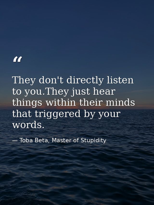 They don't directly listen to you.They just hear things within their minds that triggered by your words. — Toba Beta, Master of Stupidity