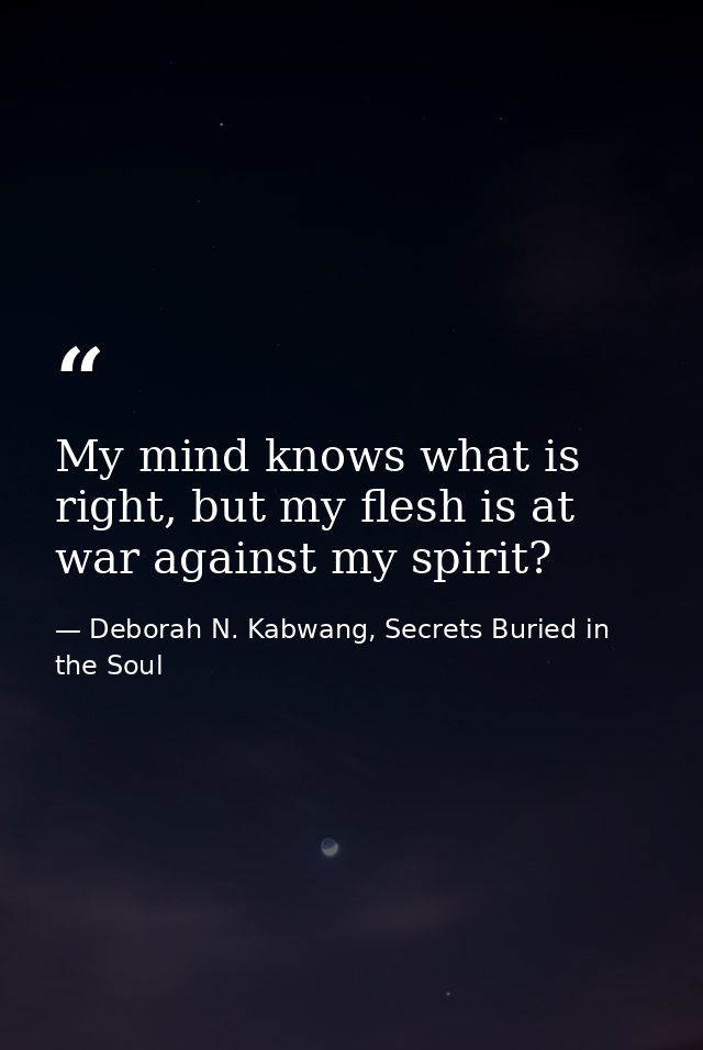 My mind knows what is right, but my flesh is at war against my spirit? — Deborah N. Kabwang, Secrets Buried in the Soul