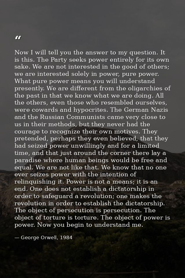 Now I will tell you the answer to my question. It is this. The Party seeks power entirely for its own sake. We are not i — George Orwell, 1984