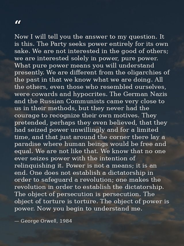 Now I will tell you the answer to my question. It is this. The Party seeks power entirely for its own sake. We are not i — George Orwell, 1984