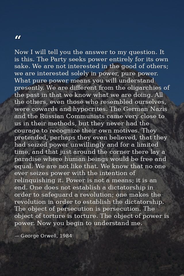 Now I will tell you the answer to my question. It is this. The Party seeks power entirely for its own sake. We are not i — George Orwell, 1984