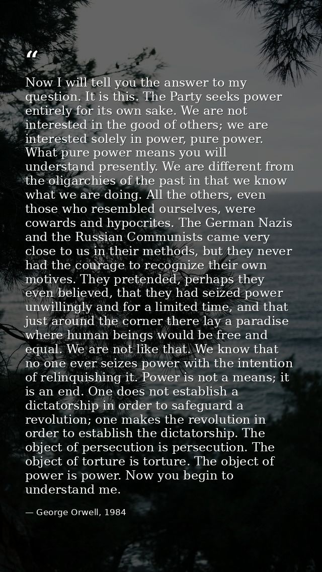 Now I will tell you the answer to my question. It is this. The Party seeks power entirely for its own sake. We are not i — George Orwell, 1984