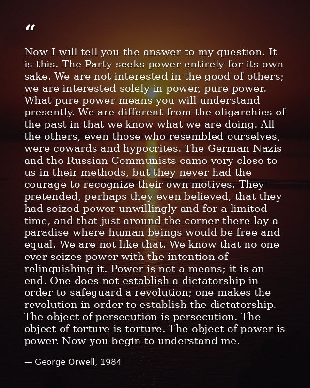 Now I will tell you the answer to my question. It is this. The Party seeks power entirely for its own sake. We are not i — George Orwell, 1984