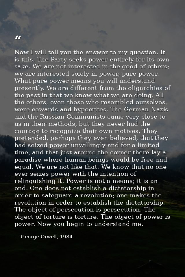 Now I will tell you the answer to my question. It is this. The Party seeks power entirely for its own sake. We are not i — George Orwell, 1984