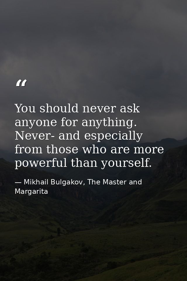 You should never ask anyone for anything. Never- and especially from those who are more powerful than yourself. — Mikhail Bulgakov, The Master and Margarita