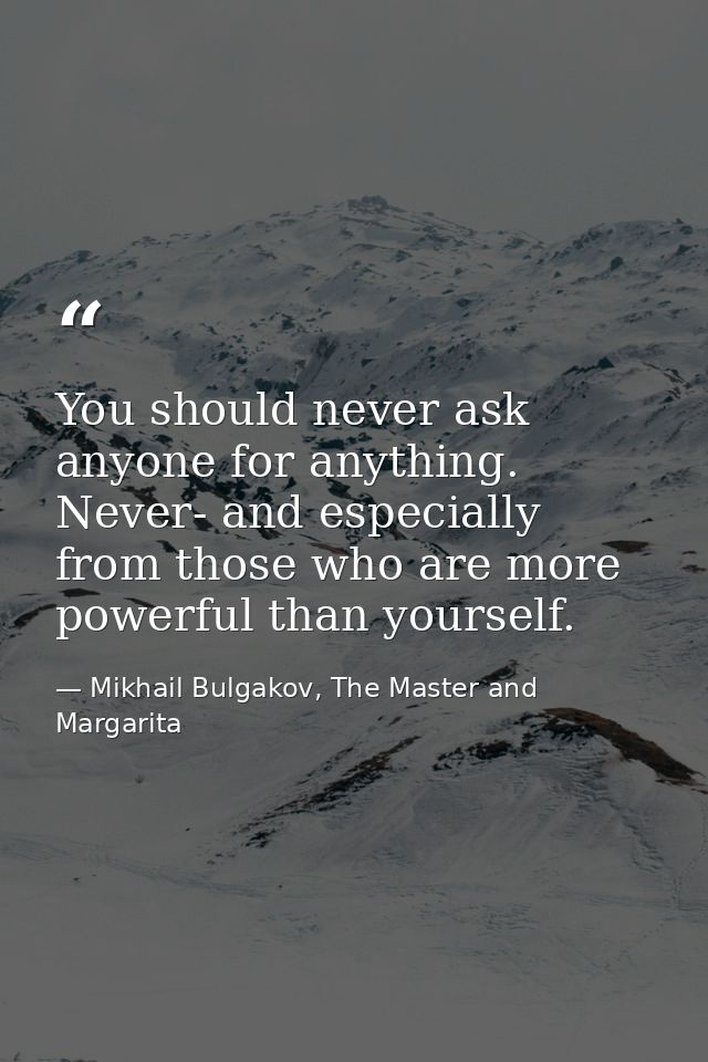 You should never ask anyone for anything. Never- and especially from those who are more powerful than yourself. — Mikhail Bulgakov, The Master and Margarita