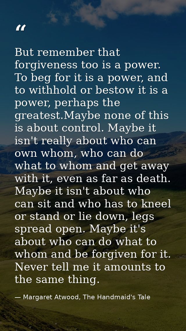 But remember that forgiveness too is a power. To beg for it is a power, and to withhold or bestow it is a power, perhaps — Margaret Atwood, The Handmaid's Tale