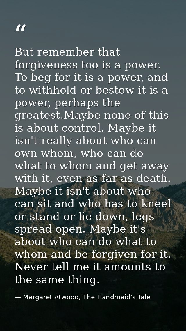 But remember that forgiveness too is a power. To beg for it is a power, and to withhold or bestow it is a power, perhaps — Margaret Atwood, The Handmaid's Tale