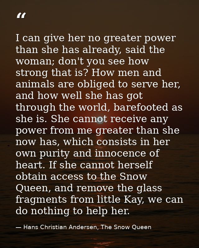I can give her no greater power than she has already, said the woman; don't you see how strong that is? How men and anim — Hans Christian Andersen, The Snow Queen
