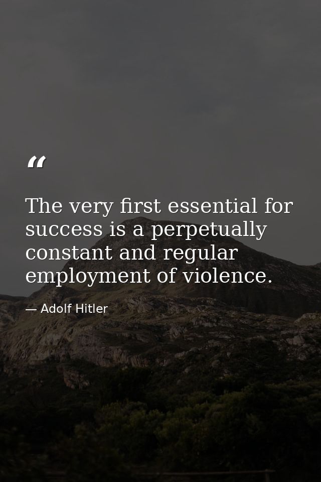 The very first essential for success is a perpetually constant and regular employment of violence. — Adolf Hitler
