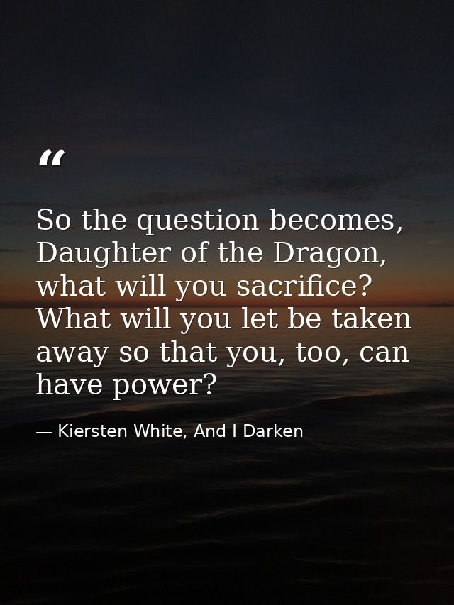 So the question becomes, Daughter of the Dragon, what will you sacrifice? What will you let be taken away so that you, t — Kiersten White, And I Darken