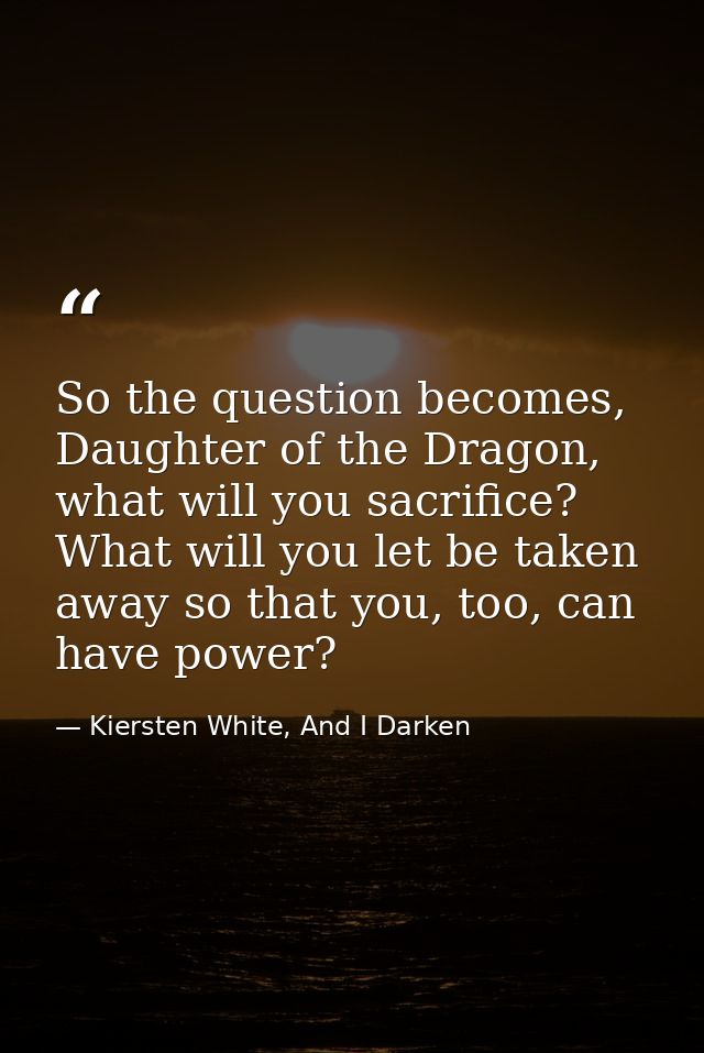 So the question becomes, Daughter of the Dragon, what will you sacrifice? What will you let be taken away so that you, t — Kiersten White, And I Darken